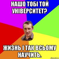 нашо тобі той університет? жизнь і так всьому научить.