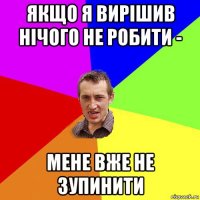 якщо я вирішив нічого не робити - мене вже не зупинити