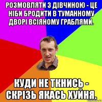 розмовляти з дівчиною - це ніби бродити в туманному дворі всіяному граблями. куди не ткнись - скрізь якась хуйня.