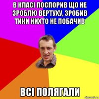 в класі поспорив що не зроблю вертуху, зробив тики нихто не побачив всі полягали