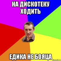 на дискотеку ходить едика не бояца