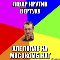 лівар крутив вертуху але попав на мясокомбінат