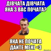 дівчата дівчата яка з вас почата? яка не почата дайте мені <3