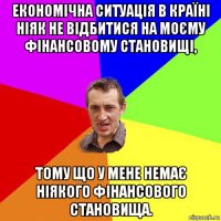 економічна ситуація в країні ніяк не відбитися на моєму фінансовому становищі, тому що у мене немає ніякого фінансового становища.