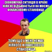 економічна ситуація в країні ніяк не відбивається на моєму фінансовому становищі, тому що у мене немає ніякого фінансового становища.