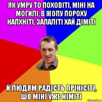 як умру то поховіті, міні на могилі, в жопу пороху напхніті, запаліті хай діміті й людям радість прінісіті, шо міні уже німіті