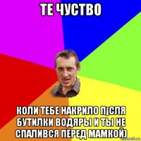 те чуство коли тебе накрило п¡сля бутилки водяры и ты не спалився перед мамкой)