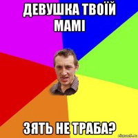 девушка твоїй мамі зять не траба?