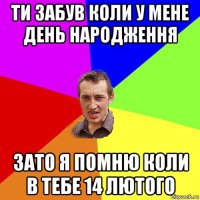 ти забув коли у мене день народження зато я помню коли в тебе 14 лютого