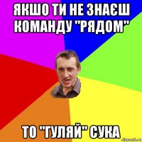 якшо ти не знаєш команду "рядом" то "гуляй" сука