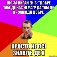 шо за вираженіє: "добре там, де нас нема"? да там де я - завжди добре. просто не всі знають де я