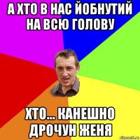 а хто в нас йобнутий на всю голову хто... канешно дрочун женя