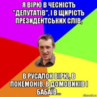 я вірю в чесність "депутатів", і в щирість президентських слів, в русалок вірю, в покемонів, в домовиків і бабаїв...