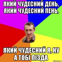 який чудесний день, який чудесний пень, який чудесний я, ну а тобі пізда