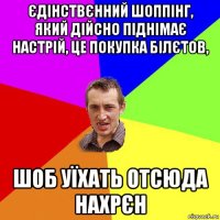 єдінствєнний шоппінг, який дійсно піднімає настрій, це покупка білєтов, шоб уїхать отсюда нахрєн