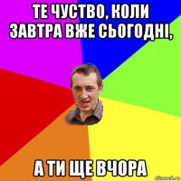 те чуство, коли завтра вже сьогодні, а ти ще вчора