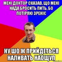 мені доктор сказав, що мені нада бросить пить, бо потіряю зреніє ну шо ж прийдеться наливать наощуп