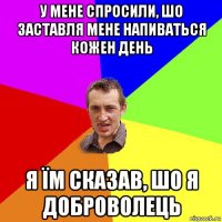 у мене спросили, шо заставля мене напиваться кожен день я їм сказав, шо я доброволець