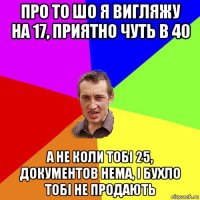 про то шо я вигляжу на 17, приятно чуть в 40 а не коли тобі 25, документов нема, і бухло тобі не продають