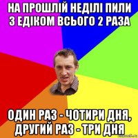 на прошлій неділі пили з едіком всього 2 раза один раз - чотири дня, другий раз - три дня