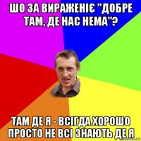 шо за вираженіє "добре там, де нас нема"? там де я - всігда хорошо просто не всі знають де я