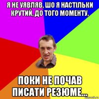 я не уявляв, шо я настільки крутий, до того моменту, поки не почав писати резюме...