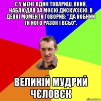 є у мене один товариш, який, наблюдая за моєю дискусією, в деякі моменти говорив: "да йобний ти його разок і всьо". великій мудрий чєловєк