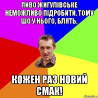 пиво жигулівське неможливо підробити, тому шо у нього, блять, кожен раз новий смак!