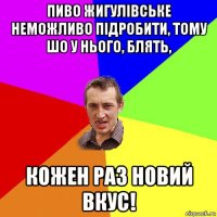 пиво жигулівське неможливо підробити, тому шо у нього, блять, кожен раз новий вкус!