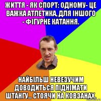 життя - як спорт: одному- це важка атлетика, для іншого - фігурне катання. найбільш невезучим доводиться піднімати штангу... стоячи на ковзанах.