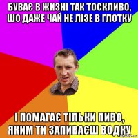 буває в жизні так тоскливо, шо даже чай не лізе в глотку і помагає тільки пиво, яким ти запиваєш водку