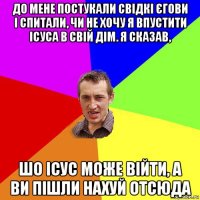 до мене постукали свідкі єгови і спитали, чи не хочу я впустити ісуса в свій дім. я сказав, шо ісус може війти, а ви пішли нахуй отсюда