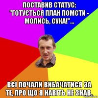 поставив статус: "готується план помсти - молись, сука!"... всі почали вибачатися за те, про що я навіть не знав.