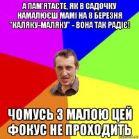 а пам'ятаєте, як в садочку намалюєш мамі на 8 березня "каляку-маляку" - вона так радіє! чомусь з малою цей фокус не проходить