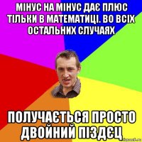 мінус на мінус дає плюс тільки в математиці. во всіх остальних случаях получається просто двойний піздєц