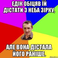 едік обіцяв їй дістати з неба зірку, але вона дістала його раніше.