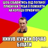 шоб ізбавитись від поганої привички треба її поміняти на хорошу привичку кинув курити почав бухати