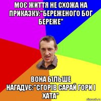 моє життя не схожа на приказку:"береженого бог береже" вона більше нагадує:"сгорів сарай гори і хата"