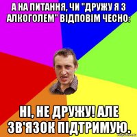 а на питання, чи "дружу я з алкоголем" відповім чесно: ні, не дружу! але зв'язок підтримую.