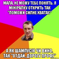 мала, не можу тебе понять. я мініралку открить так "поможи силне хватає" а як шампусік чи вино, так "отдай, дорогу профі"