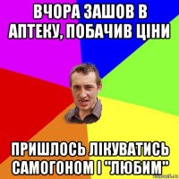 вчора зашов в аптеку, побачив ціни пришлось лікуватись самогоном і "любим"