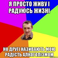 я просто живу і радуюсь жизні но другі називають мою радість алкоголізмом