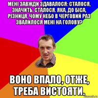 мені завжди здавалося: сталося, значить, сталося. яка, до біса, різниця, чому небо в черговий раз звалилося мені на голову? воно впало, отже, треба вистояти.