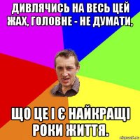 дивлячись на весь цей жах, головне - не думати, що це і є найкращі роки життя.