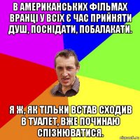 в американських фільмах вранці у всіх є час прийняти душ, поснідати, побалакати. я ж, як тільки встав сходив в туалет, вже починаю спізнюватися.