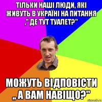 тільки наші люди, які живуть в україні на питання ," де тут туалет?'' можуть відповісти ,, а вам навіщо?''