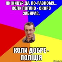 як живу? да, по-разному... коли погано - скоро забирає, коли добре - поліція