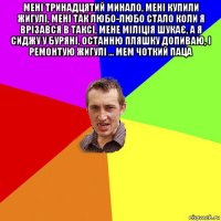 мені тринадцятий минало, мені купили жигулі, мені так любо-любо стало коли я врізався в таксі, мене міліція шукає, а я сиджу у буряні, останню пляшку допиваю, і ремонтую жигулі ... мем чоткий паца 