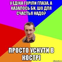 у едіка горіли глаза. а казалось би, шо для счастья надо? просто уснути в кострі