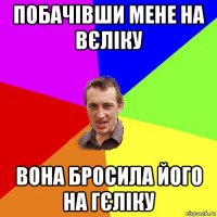 побачівши мене на вєліку вона бросила його на гєліку